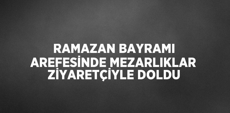 RAMAZAN BAYRAMI AREFESİNDE MEZARLIKLAR ZİYARETÇİYLE DOLDU