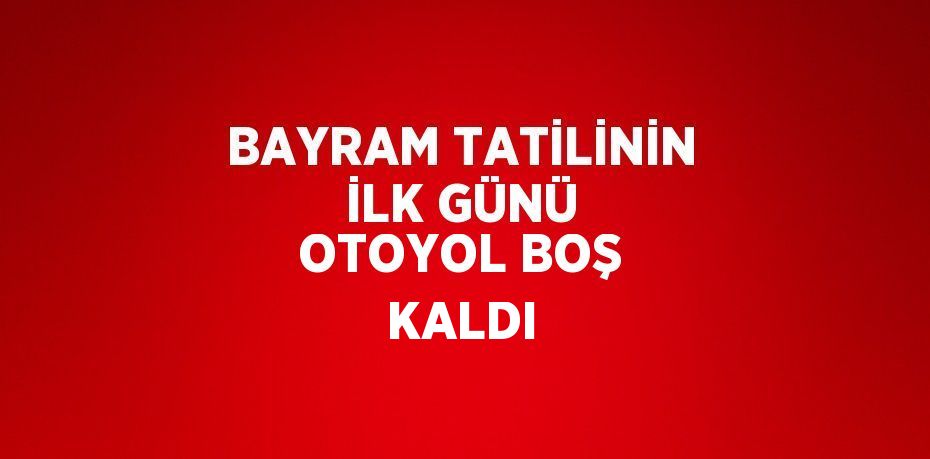 BAYRAM TATİLİNİN İLK GÜNÜ OTOYOL BOŞ KALDI