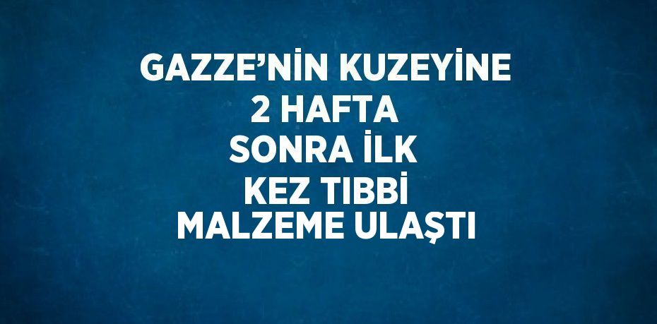 GAZZE’NİN KUZEYİNE 2 HAFTA SONRA İLK KEZ TIBBİ MALZEME ULAŞTI