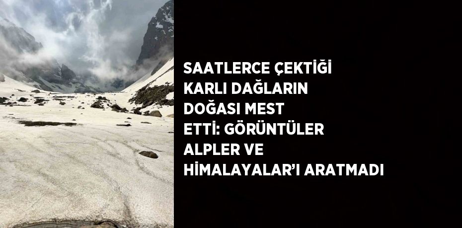 SAATLERCE ÇEKTİĞİ KARLI DAĞLARIN DOĞASI MEST ETTİ: GÖRÜNTÜLER ALPLER VE HİMALAYALAR’I ARATMADI