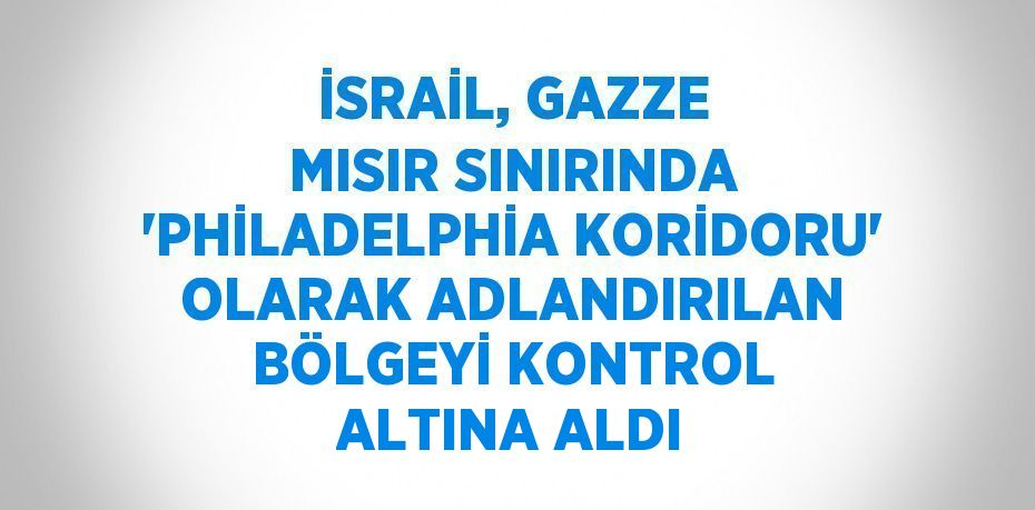 İSRAİL, GAZZE MISIR SINIRINDA 'PHİLADELPHİA KORİDORU' OLARAK ADLANDIRILAN BÖLGEYİ KONTROL ALTINA ALDI