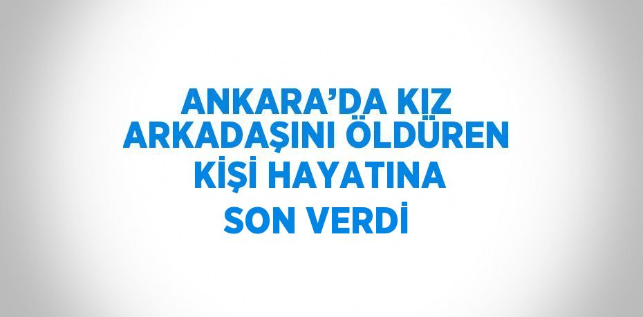 ANKARA’DA KIZ ARKADAŞINI ÖLDÜREN KİŞİ HAYATINA SON VERDİ