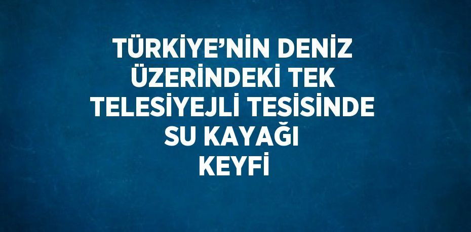 TÜRKİYE’NİN DENİZ ÜZERİNDEKİ TEK TELESİYEJLİ TESİSİNDE SU KAYAĞI KEYFİ