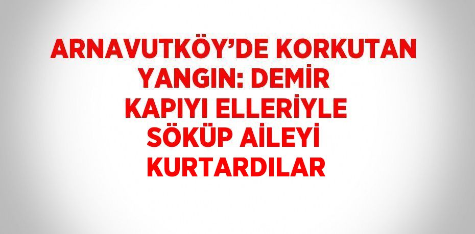 ARNAVUTKÖY’DE KORKUTAN YANGIN: DEMİR KAPIYI ELLERİYLE SÖKÜP AİLEYİ KURTARDILAR