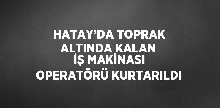 HATAY’DA TOPRAK ALTINDA KALAN İŞ MAKİNASI OPERATÖRÜ KURTARILDI