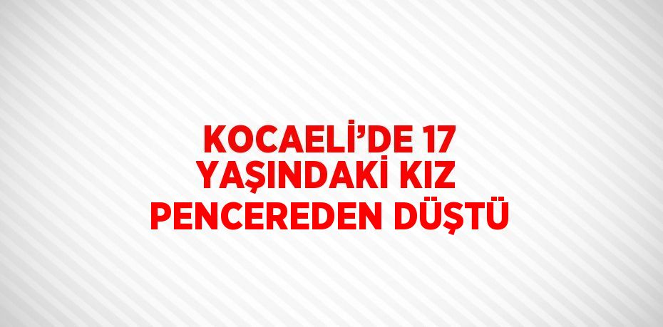 KOCAELİ’DE 17 YAŞINDAKİ KIZ PENCEREDEN DÜŞTÜ