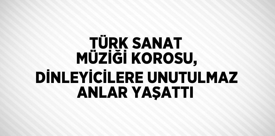 TÜRK SANAT MÜZİĞİ KOROSU, DİNLEYİCİLERE UNUTULMAZ ANLAR YAŞATTI