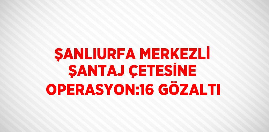 ŞANLIURFA MERKEZLİ ŞANTAJ ÇETESİNE OPERASYON:16 GÖZALTI
