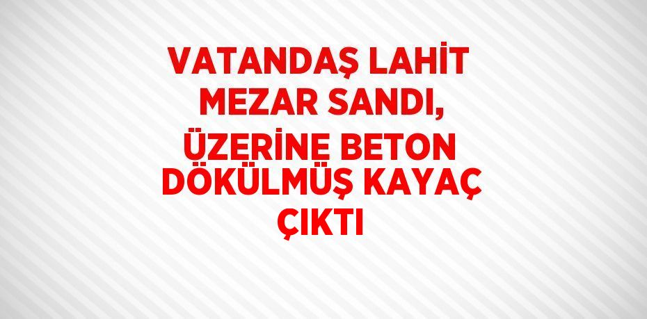 VATANDAŞ LAHİT MEZAR SANDI, ÜZERİNE BETON DÖKÜLMÜŞ KAYAÇ ÇIKTI