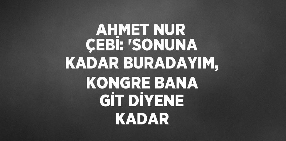 AHMET NUR ÇEBİ: 'SONUNA KADAR BURADAYIM, KONGRE BANA GİT DİYENE KADAR