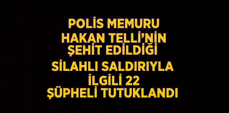 POLİS MEMURU HAKAN TELLİ’NİN ŞEHİT EDİLDİĞİ SİLAHLI SALDIRIYLA İLGİLİ 22 ŞÜPHELİ TUTUKLANDI