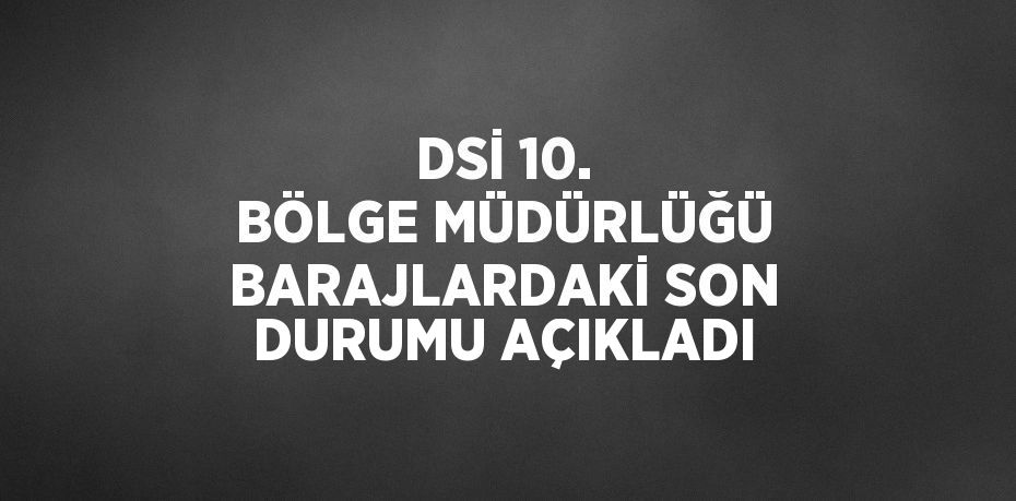 DSİ 10. BÖLGE MÜDÜRLÜĞÜ BARAJLARDAKİ SON DURUMU AÇIKLADI