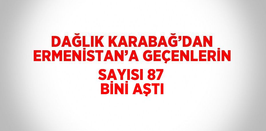 DAĞLIK KARABAĞ’DAN ERMENİSTAN’A GEÇENLERİN SAYISI 87 BİNİ AŞTI
