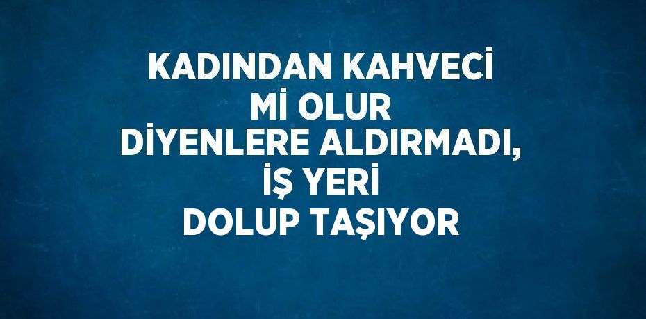 KADINDAN KAHVECİ Mİ OLUR DİYENLERE ALDIRMADI, İŞ YERİ DOLUP TAŞIYOR