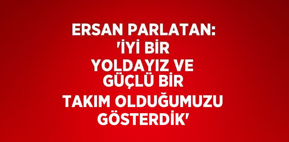 ERSAN PARLATAN: 'İYİ BİR YOLDAYIZ VE GÜÇLÜ BİR TAKIM OLDUĞUMUZU GÖSTERDİK'