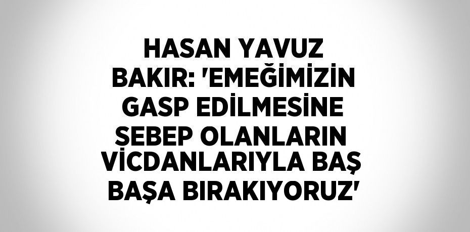 HASAN YAVUZ BAKIR: 'EMEĞİMİZİN GASP EDİLMESİNE SEBEP OLANLARIN VİCDANLARIYLA BAŞ BAŞA BIRAKIYORUZ'