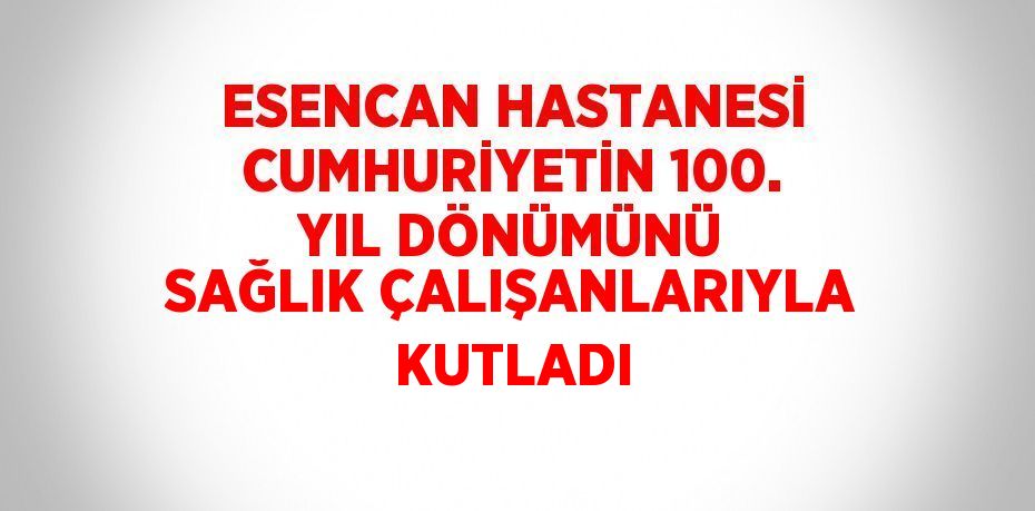 ESENCAN HASTANESİ CUMHURİYETİN 100. YIL DÖNÜMÜNÜ SAĞLIK ÇALIŞANLARIYLA KUTLADI