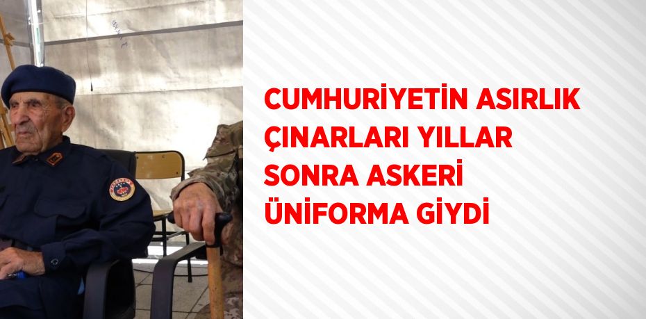 CUMHURİYETİN ASIRLIK ÇINARLARI YILLAR SONRA ASKERİ ÜNİFORMA GİYDİ