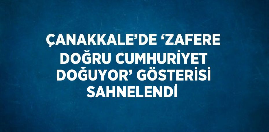 ÇANAKKALE’DE ‘ZAFERE DOĞRU CUMHURİYET DOĞUYOR’ GÖSTERİSİ SAHNELENDİ