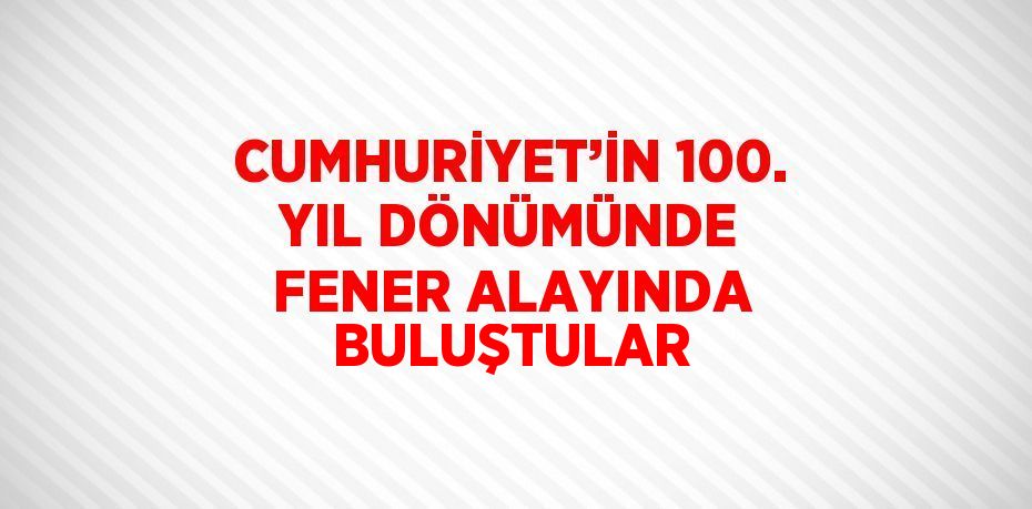CUMHURİYET’İN 100. YIL DÖNÜMÜNDE FENER ALAYINDA BULUŞTULAR