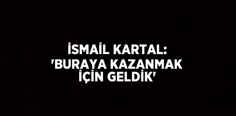 İSMAİL KARTAL: 'BURAYA KAZANMAK İÇİN GELDİK'
