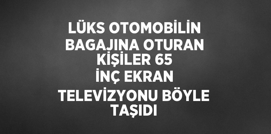 LÜKS OTOMOBİLİN BAGAJINA OTURAN KİŞİLER 65 İNÇ EKRAN TELEVİZYONU BÖYLE TAŞIDI