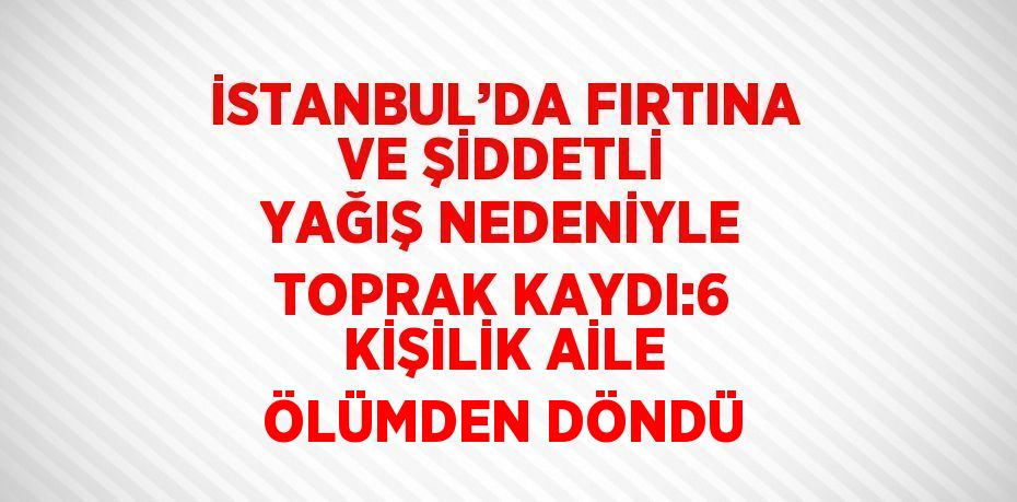 İSTANBUL’DA FIRTINA VE ŞİDDETLİ YAĞIŞ NEDENİYLE TOPRAK KAYDI:6 KİŞİLİK AİLE ÖLÜMDEN DÖNDÜ