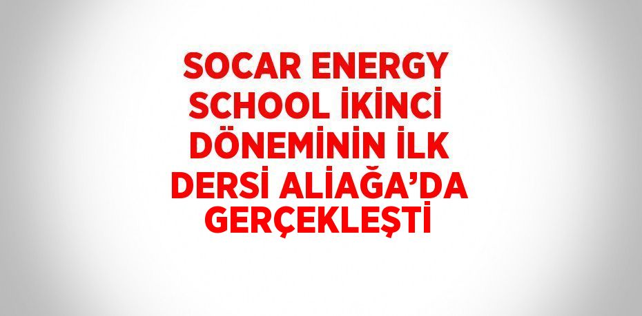 SOCAR ENERGY SCHOOL İKİNCİ DÖNEMİNİN İLK DERSİ ALİAĞA’DA GERÇEKLEŞTİ