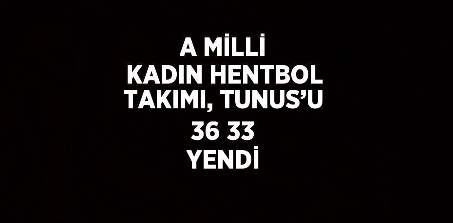 A MİLLİ KADIN HENTBOL TAKIMI, TUNUS’U 36 33 YENDİ