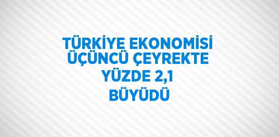 TÜRKİYE EKONOMİSİ ÜÇÜNCÜ ÇEYREKTE YÜZDE 2,1 BÜYÜDÜ