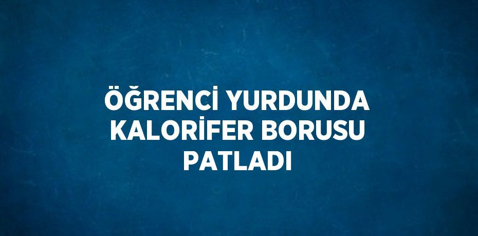 ÖĞRENCİ YURDUNDA KALORİFER BORUSU PATLADI
