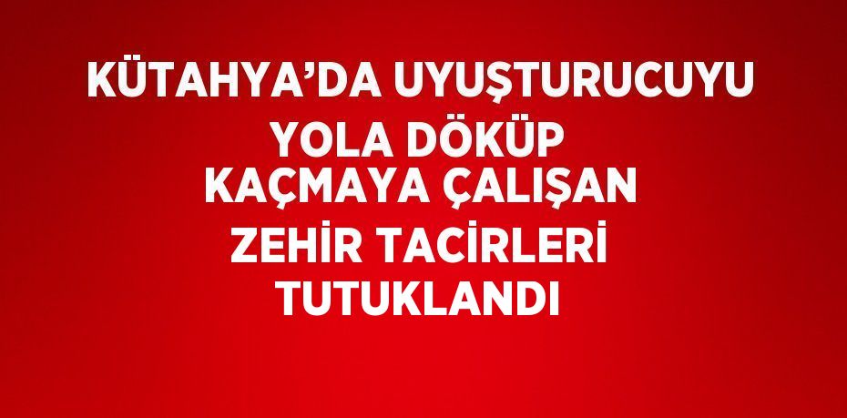 KÜTAHYA’DA UYUŞTURUCUYU YOLA DÖKÜP KAÇMAYA ÇALIŞAN ZEHİR TACİRLERİ TUTUKLANDI