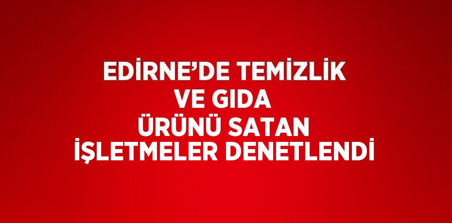 EDİRNE’DE TEMİZLİK VE GIDA ÜRÜNÜ SATAN İŞLETMELER DENETLENDİ