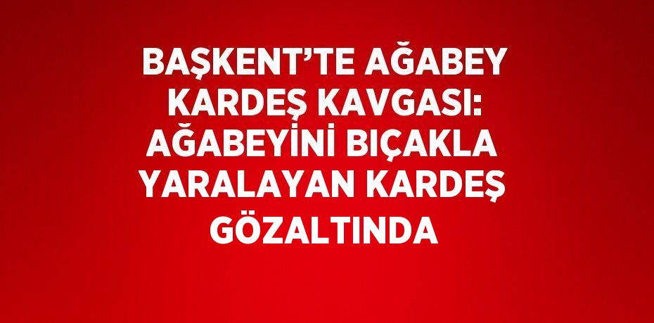 BAŞKENT’TE AĞABEY KARDEŞ KAVGASI: AĞABEYİNİ BIÇAKLA YARALAYAN KARDEŞ GÖZALTINDA