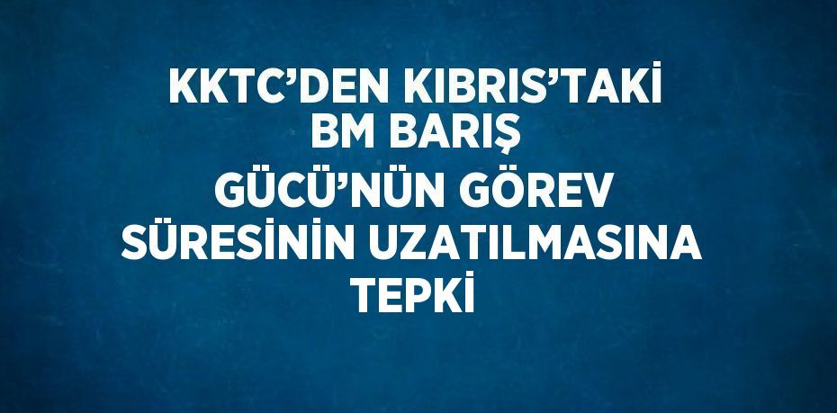 KKTC’DEN KIBRIS’TAKİ BM BARIŞ GÜCÜ’NÜN GÖREV SÜRESİNİN UZATILMASINA TEPKİ