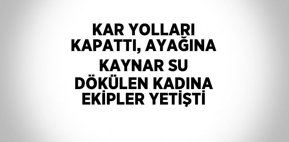 KAR YOLLARI KAPATTI, AYAĞINA KAYNAR SU DÖKÜLEN KADINA EKİPLER YETİŞTİ