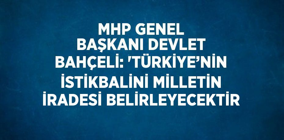 MHP GENEL BAŞKANI DEVLET BAHÇELİ: 'TÜRKİYE’NİN İSTİKBALİNİ MİLLETİN İRADESİ BELİRLEYECEKTİR
