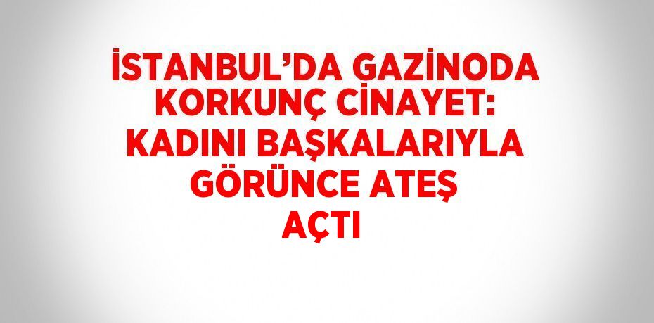 İSTANBUL’DA GAZİNODA KORKUNÇ CİNAYET: KADINI BAŞKALARIYLA GÖRÜNCE ATEŞ AÇTI