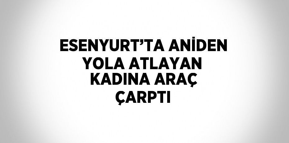 ESENYURT’TA ANİDEN YOLA ATLAYAN KADINA ARAÇ ÇARPTI