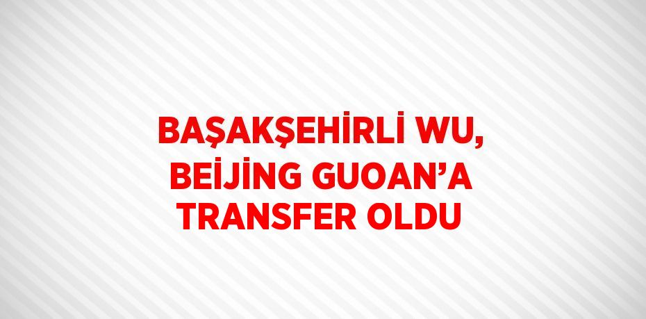 BAŞAKŞEHİRLİ WU, BEİJİNG GUOAN’A TRANSFER OLDU