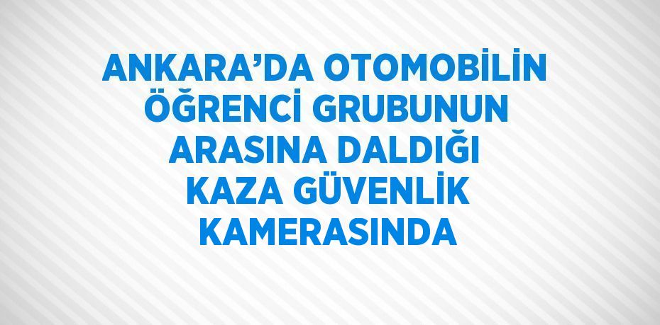 ANKARA’DA OTOMOBİLİN ÖĞRENCİ GRUBUNUN ARASINA DALDIĞI KAZA GÜVENLİK KAMERASINDA