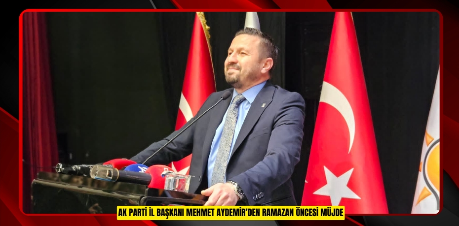 AK PARTİ İL BAŞKANI MEHMET AYDEMİR’DEN RAMAZAN ÖNCESİ MÜJDE