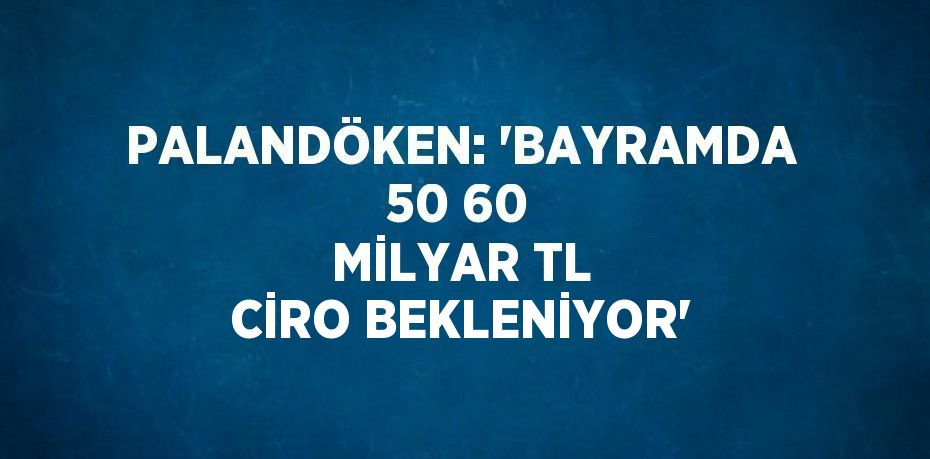 PALANDÖKEN: 'BAYRAMDA 50 60 MİLYAR TL CİRO BEKLENİYOR'