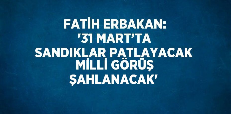 FATİH ERBAKAN: '31 MART’TA SANDIKLAR PATLAYACAK MİLLİ GÖRÜŞ ŞAHLANACAK'