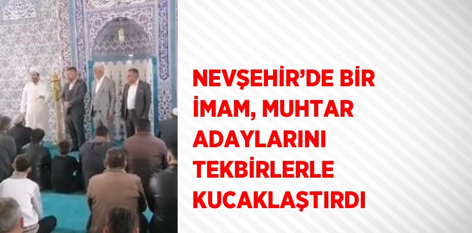 NEVŞEHİR’DE BİR İMAM, MUHTAR ADAYLARINI TEKBİRLERLE KUCAKLAŞTIRDI
