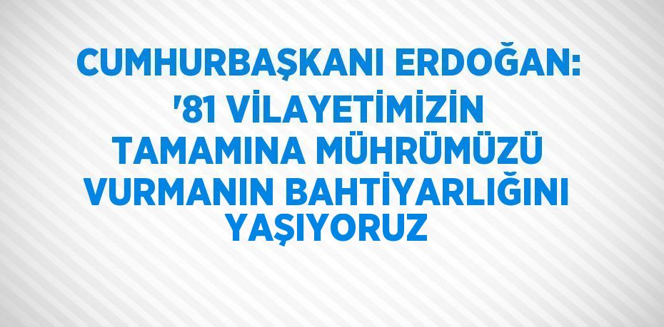 CUMHURBAŞKANI ERDOĞAN: '81 VİLAYETİMİZİN TAMAMINA MÜHRÜMÜZÜ VURMANIN BAHTİYARLIĞINI YAŞIYORUZ