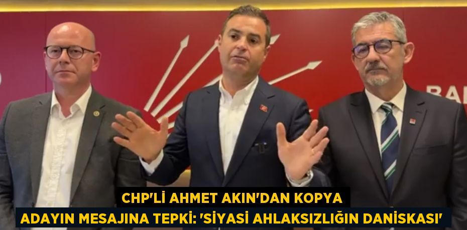 CHP’Lİ AHMET AKIN’DAN KOPYA ADAYIN MESAJINA TEPKİ: ‘SİYASİ AHLAKSIZLIĞIN DANİSKASI’