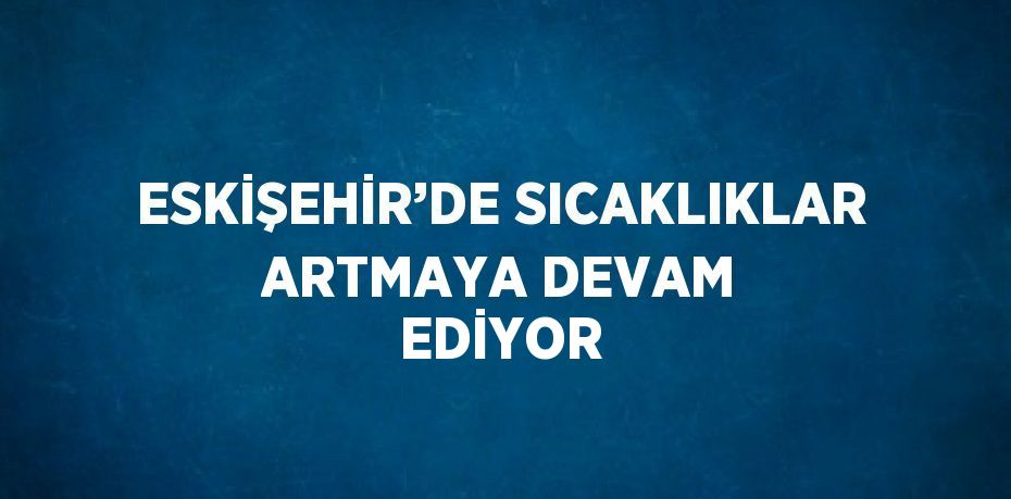 ESKİŞEHİR’DE SICAKLIKLAR ARTMAYA DEVAM EDİYOR