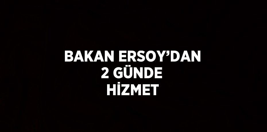 BAKAN ERSOY’DAN 2 GÜNDE HİZMET