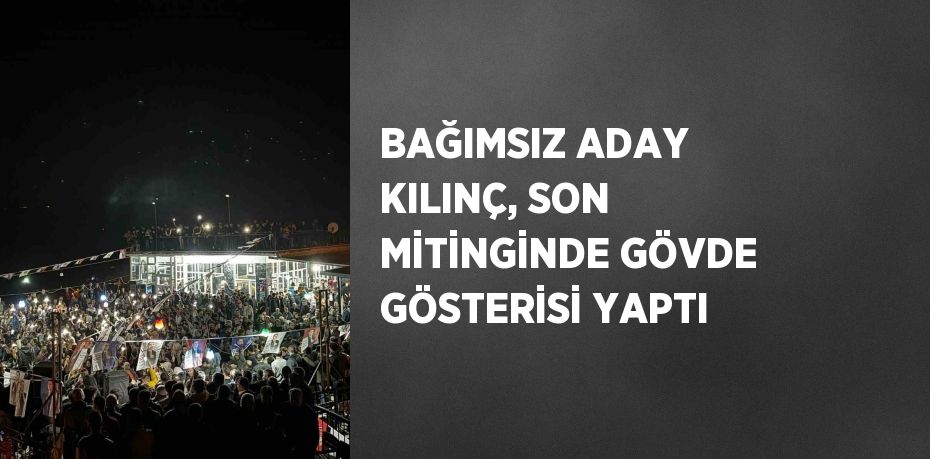 BAĞIMSIZ ADAY KILINÇ, SON MİTİNGİNDE GÖVDE GÖSTERİSİ YAPTI